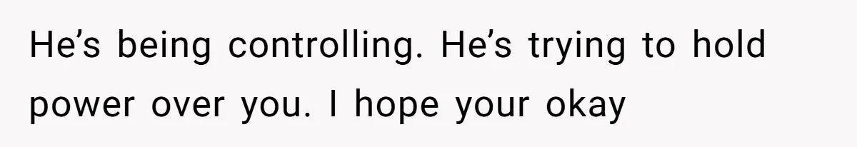 He’s being controlling. He’s trying to hold power over you. I hope your okay