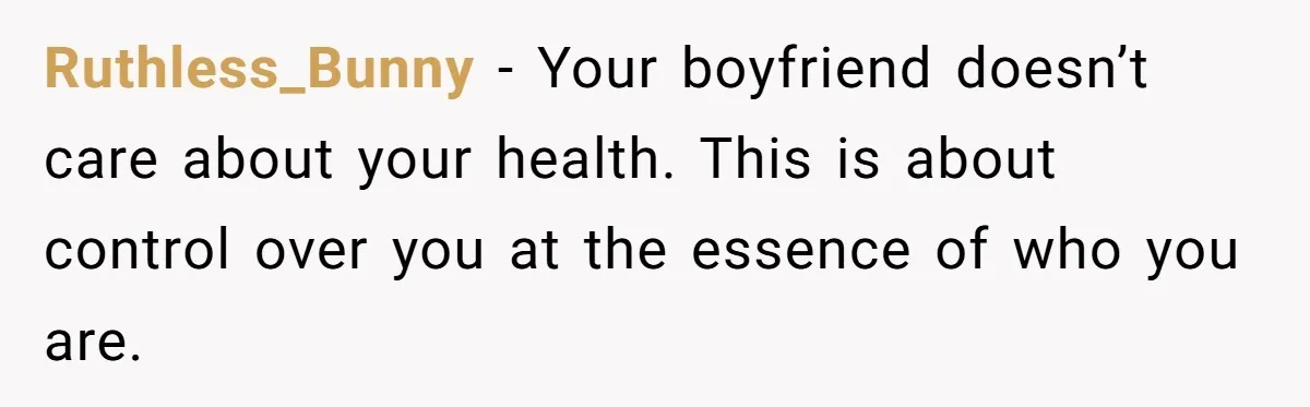 Ruthless_Bunny − Your boyfriend doesn’t care about your health. This is about control over you at the essence of who you are.