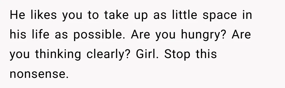 He likes you to take up as little space in his life as possible. Are you hungry? Are you thinking clearly? Girl. Stop this nonsense.