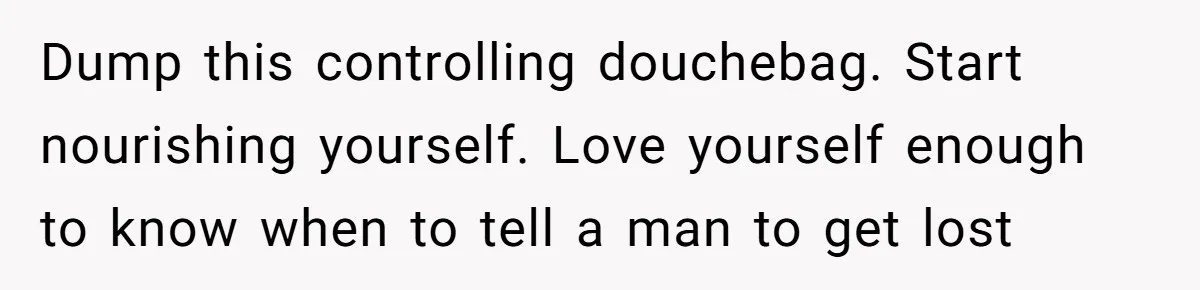 Dump this controlling douchebag. Start nourishing yourself. Love yourself enough to know when to tell a man to get lost