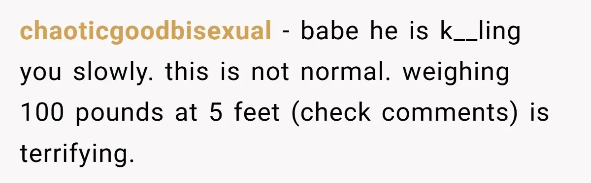chaoticgoodbisexual − babe he is k__ling you slowly. this is not normal. weighing 100 pounds at 5 feet (check comments) is terrifying.