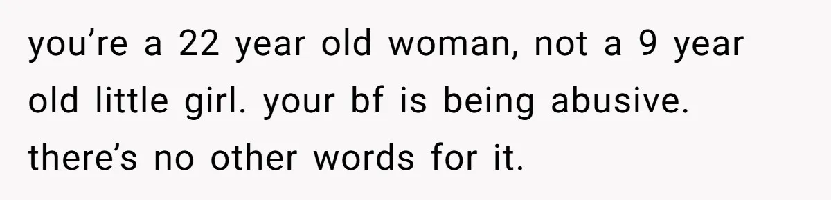 you’re a 22 year old woman, not a 9 year old little girl. your bf is being abusive. there’s no other words for it.