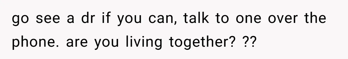 go see a dr if you can, talk to one over the phone. are you living together? ??