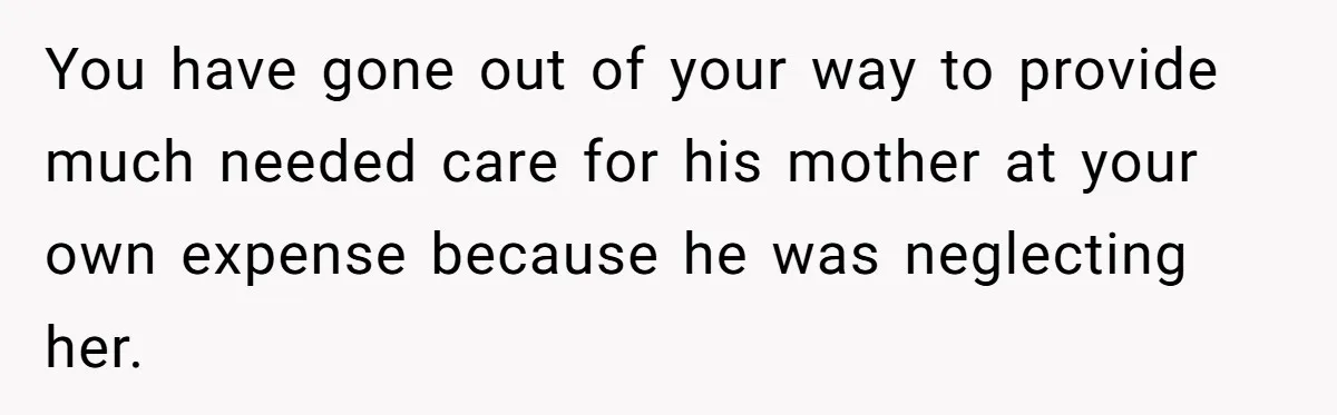 You have gone out of your way to provide much needed care for his mother at your own expense because he was neglecting her.
