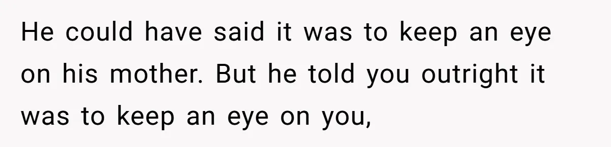 He could have said it was to keep an eye on his mother. But he told you outright it was to keep an eye on you,