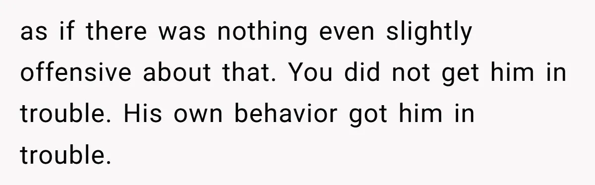 as if there was nothing even slightly offensive about that. You did not get him in trouble. His own behavior got him in trouble.
