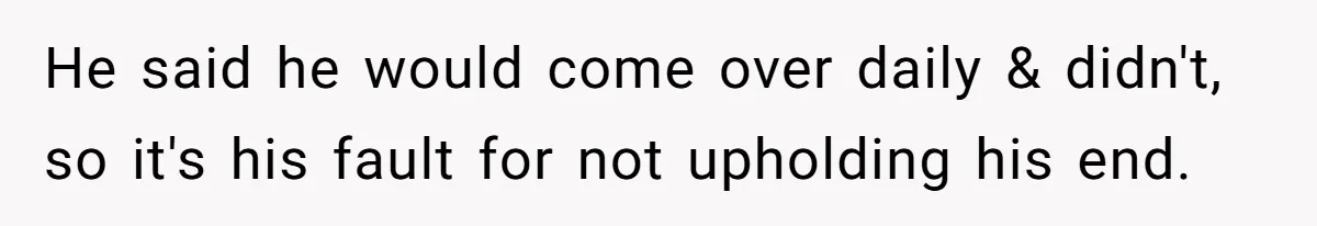 He said he would come over daily & didn't, so it's his fault for not upholding his end.