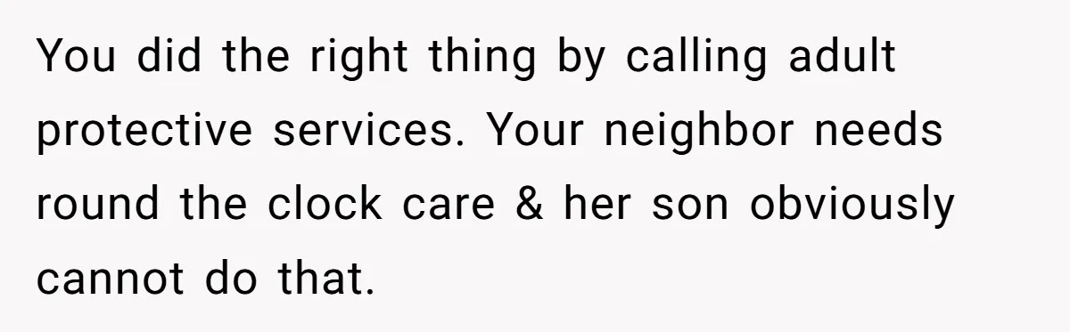 You did the right thing by calling adult protective services. Your neighbor needs round the clock care & her son obviously cannot do that.