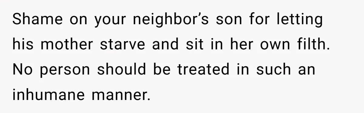 Shame on your neighbor’s son for letting his mother starve and sit in her own filth. No person should be treated in such an inhumane manner.