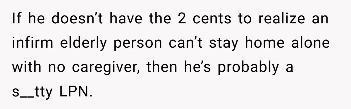If he doesn’t have the 2 cents to realize an infirm elderly person can’t stay home alone with no caregiver, then he’s probably a s__tty LPN.