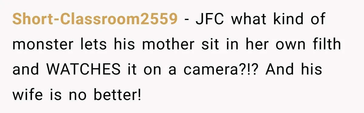 Short-Classroom2559 − JFC what kind of monster lets his mother sit in her own filth and WATCHES it on a camera?!? And his wife is no better!