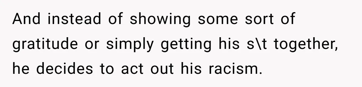 And instead of showing some sort of gratitude or simply getting his s\t together, he decides to act out his racism.