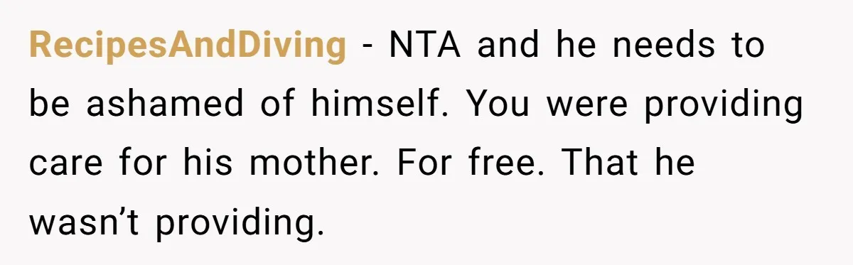 RecipesAndDiving − NTA and he needs to be ashamed of himself. You were providing care for his mother. For free. That he wasn’t providing.