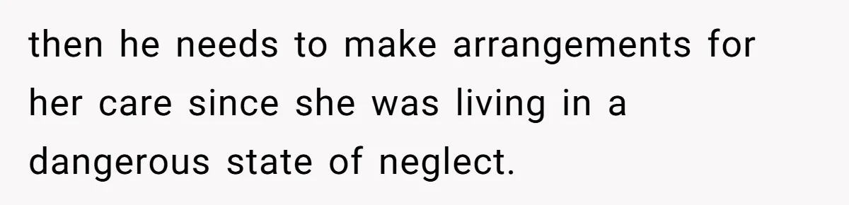 then he needs to make arrangements for her care since she was living in a dangerous state of neglect.