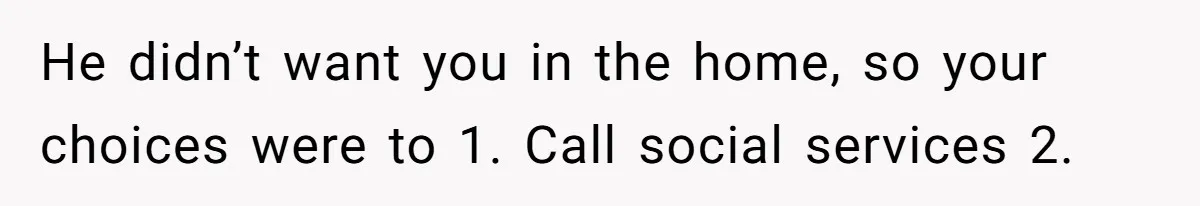 He didn’t want you in the home, so your choices were to 1. Call social services 2.