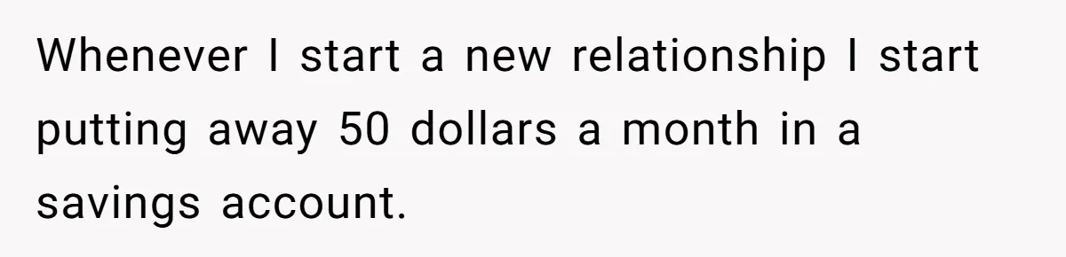 Whenever I start a new relationship I start putting away 50 dollars a month in a savings account.