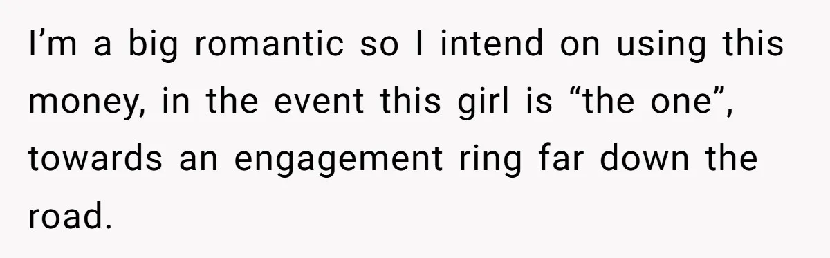 I’m a big romantic so I intend on using this money, in the event this girl is “the one”, towards an engagement ring far down the road.