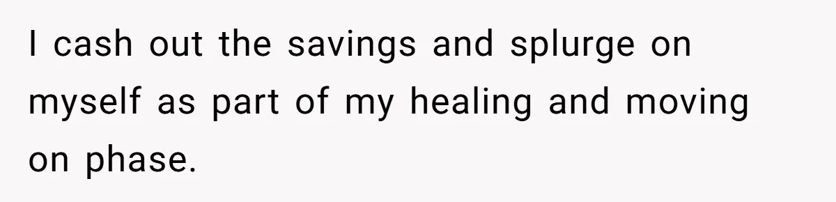 I cash out the savings and splurge on myself as part of my healing and moving on phase.