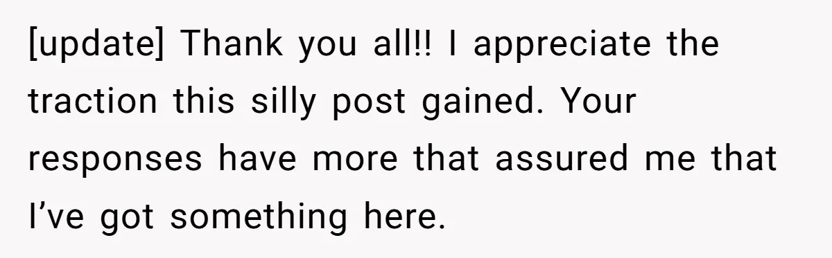 [update] Thank you all!! I appreciate the traction this silly post gained. Your responses have more that assured me that I’ve got something here.