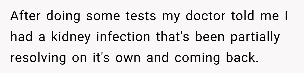 After doing some tests my doctor told me I had a kidney infection that's been partially resolving on it's own and coming back.