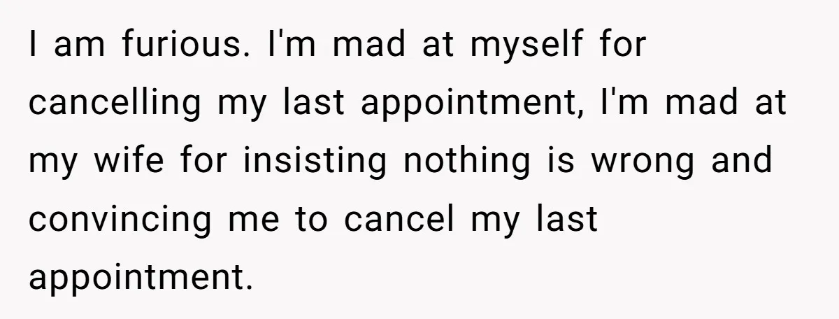I am furious. I'm mad at myself for cancelling my last appointment, I'm mad at my wife for insisting nothing is wrong and convincing me to cancel my last appointment.