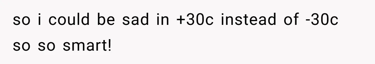 so i could be sad in +30c instead of -30c so so smart!