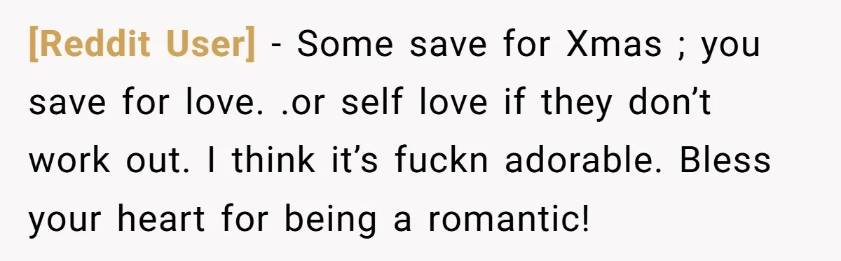 [Reddit User] − Some save for Xmas ; you save for love. .or self love if they don’t work out. I think it’s fuckn adorable. Bless your heart for being...