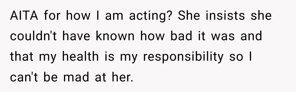 AITA for how I am acting? She insists she couldn't have known how bad it was and that my health is my responsibility so I can't be mad at her.