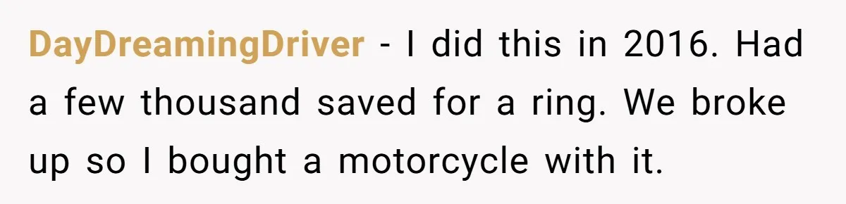 DayDreamingDriver − I did this in 2016. Had a few thousand saved for a ring. We broke up so I bought a motorcycle with it.