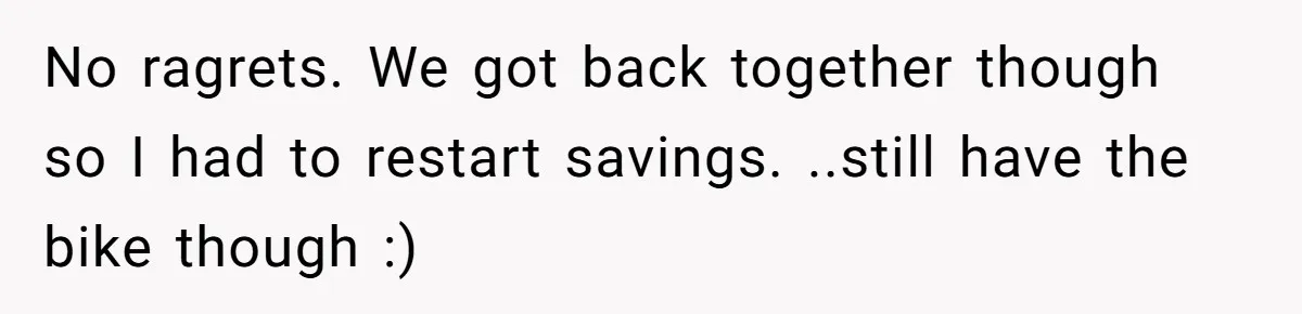 No ragrets. We got back together though so I had to restart savings. ..still have the bike though :)