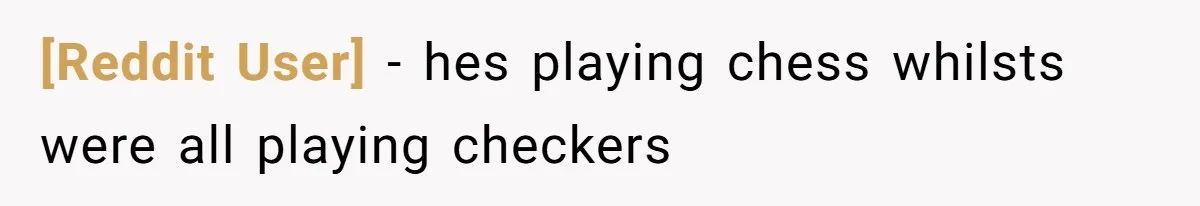 [Reddit User] − hes playing chess whilsts were all playing checkers