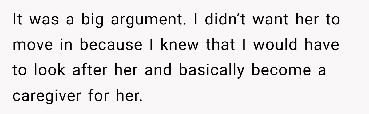 It was a big argument. I didn’t want her to move in because I knew that I would have to look after her and basically become a caregiver for her.