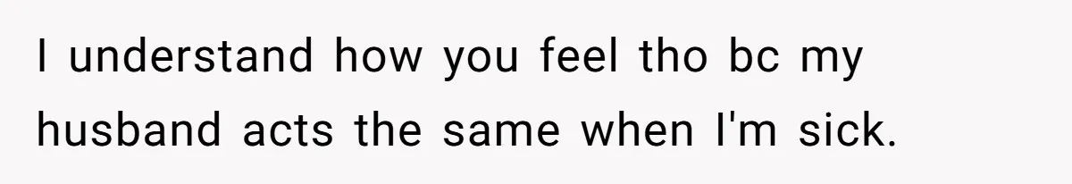I understand how you feel tho bc my husband acts the same when I'm sick.