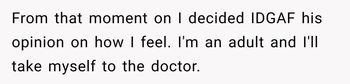From that moment on I decided IDGAF his opinion on how I feel. I'm an adult and I'll take myself to the doctor.