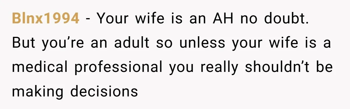 Blnx1994 − Your wife is an AH no doubt. But you’re an adult so unless your wife is a medical professional you really shouldn’t be making decisions