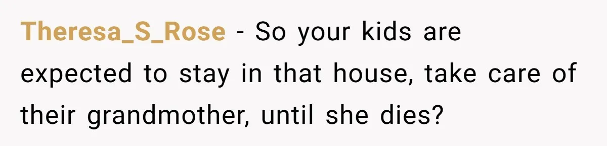Theresa_S_Rose − So your kids are expected to stay in that house, take care of their grandmother, until she dies?