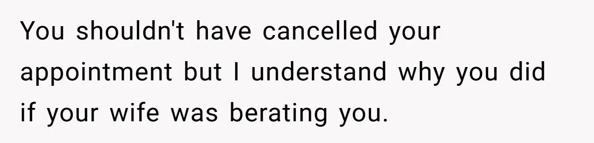 You shouldn't have cancelled your appointment but I understand why you did if your wife was berating you.