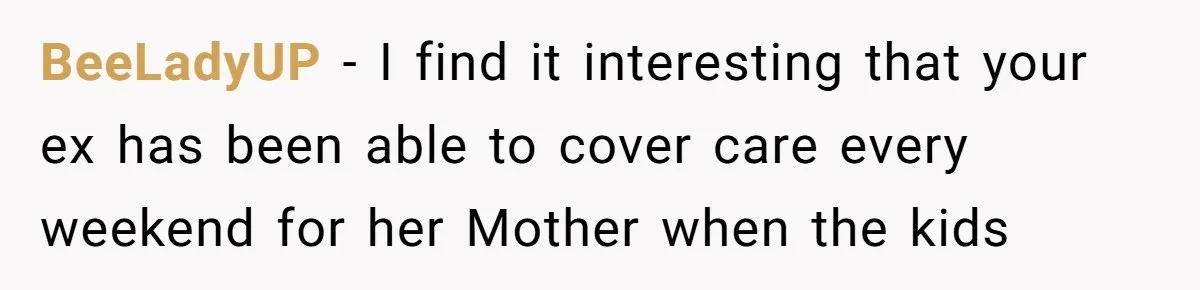 BeeLadyUP − I find it interesting that your ex has been able to cover care every weekend for her Mother when the kids