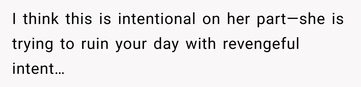 I think this is intentional on her part—she is trying to ruin your day with revengeful intent…