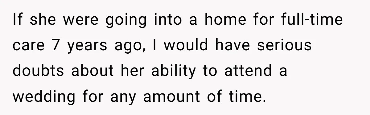 If she were going into a home for full-time care 7 years ago, I would have serious doubts about her ability to attend a wedding for any amount of time.