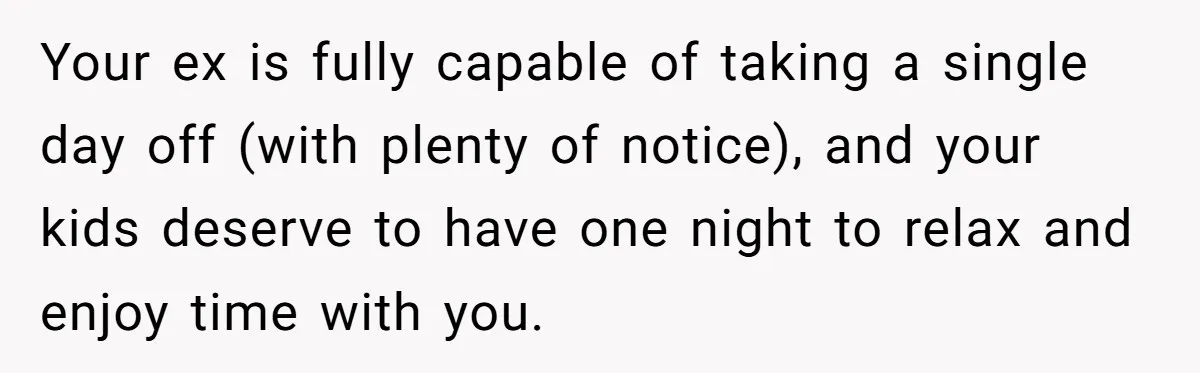 Your ex is fully capable of taking a single day off (with plenty of notice), and your kids deserve to have one night to relax and enjoy time with you.