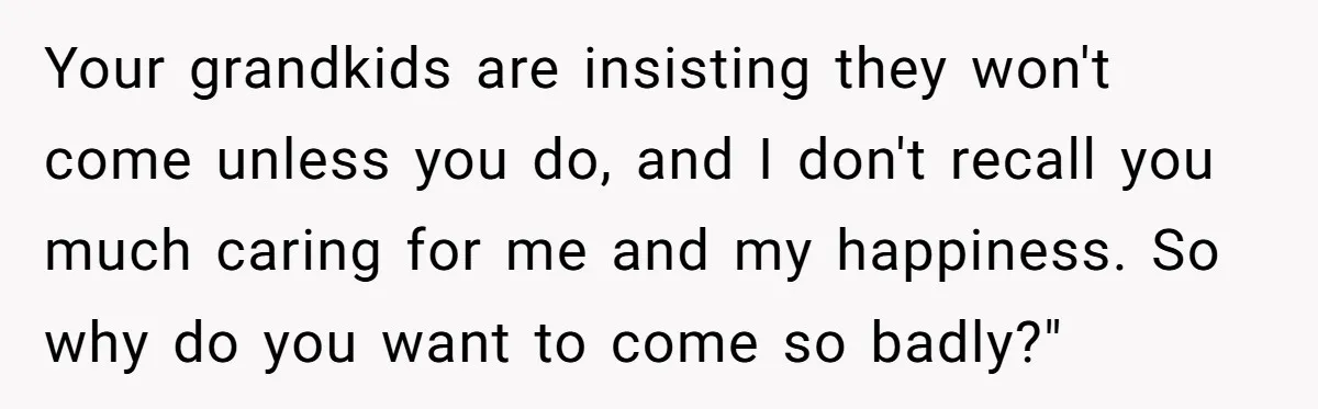 Your grandkids are insisting they won't come unless you do, and I don't recall you much caring for me and my happiness. So why do you want to come so...