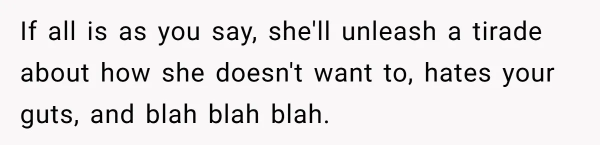If all is as you say, she'll unleash a tirade about how she doesn't want to, hates your guts, and blah blah blah.