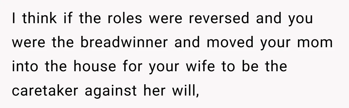 I think if the roles were reversed and you were the breadwinner and moved your mom into the house for your wife to be the caretaker against her will,