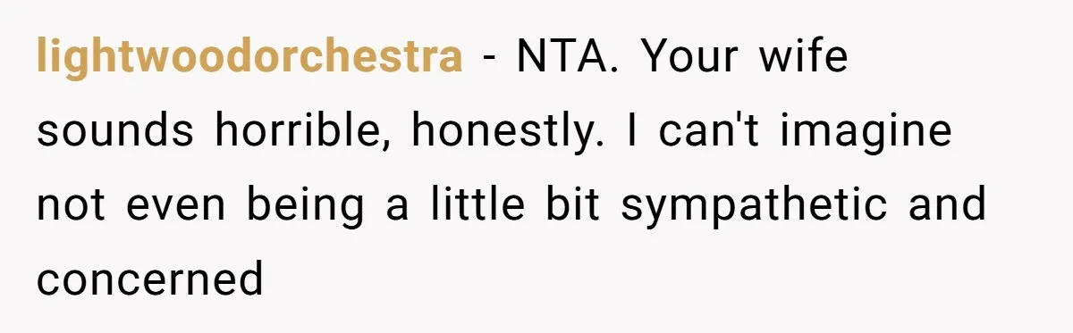 lightwoodorchestra − NTA. Your wife sounds horrible, honestly. I can't imagine not even being a little bit sympathetic and concerned