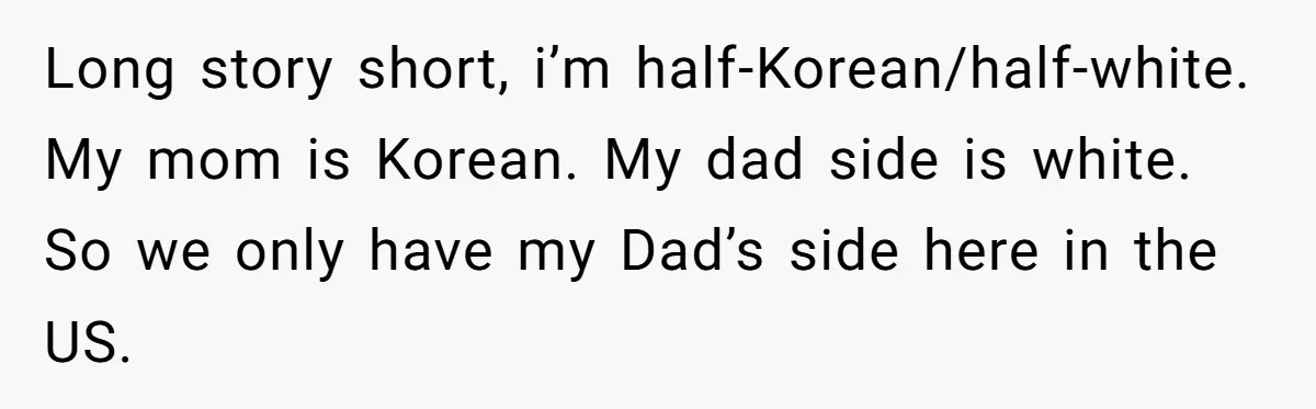 Long story short, i’m half-Korean/half-white. My mom is Korean. My dad side is white. So we only have my Dad’s side here in the US.