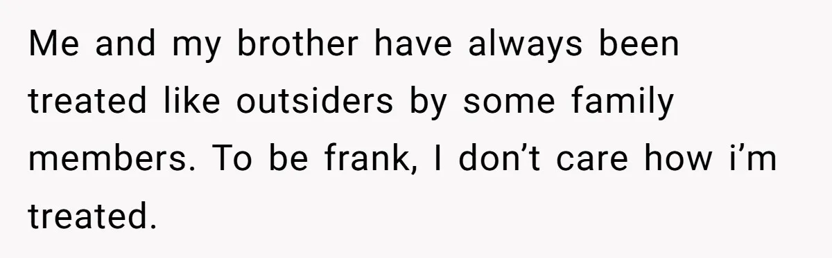 Me and my brother have always been treated like outsiders by some family members. To be frank, I don’t care how i’m treated.