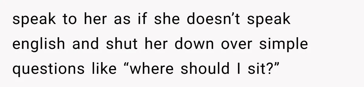 speak to her as if she doesn’t speak english and shut her down over simple questions like “where should I sit?”