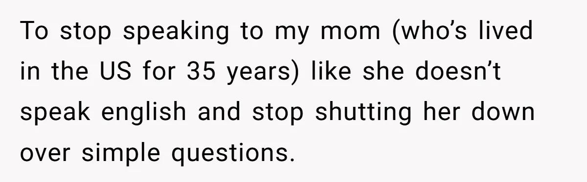 To stop speaking to my mom (who’s lived in the US for 35 years) like she doesn’t speak english and stop shutting her down over simple questions.