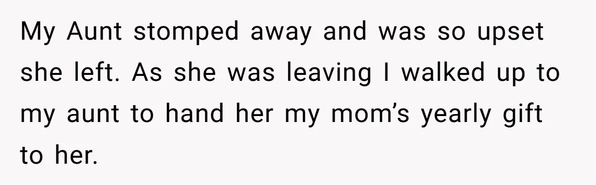 My Aunt stomped away and was so upset she left. As she was leaving I walked up to my aunt to hand her my mom’s yearly gift to her.
